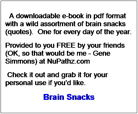 Text Box: A downloadable e-book in pdf format with a wild assortment of brain snacks (quotes). One for every day of the year.
Provided to you FREE by your friends (OK, so that would be me - Gene Simmons) at NuPathz.com
Check it out and grab it for your personal use if you'd like.
Brain Snacks